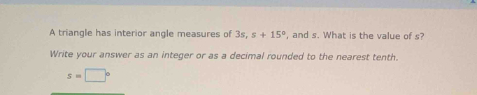 A triangle has interior angle measures of 3s, s+15° , and s. What is the value of s? 
Write your answer as an integer or as a decimal rounded to the nearest tenth.
s=□°