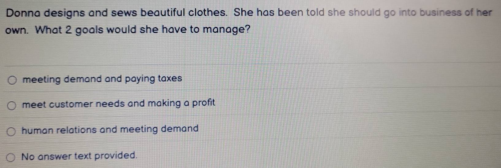 Donna designs and sews beautiful clothes. She has been told she should go into business of her
own. What 2 goals would she have to manage?
meeting demand and paying taxes
meet customer needs and making a profit
human relations and meeting demand
No answer text provided.