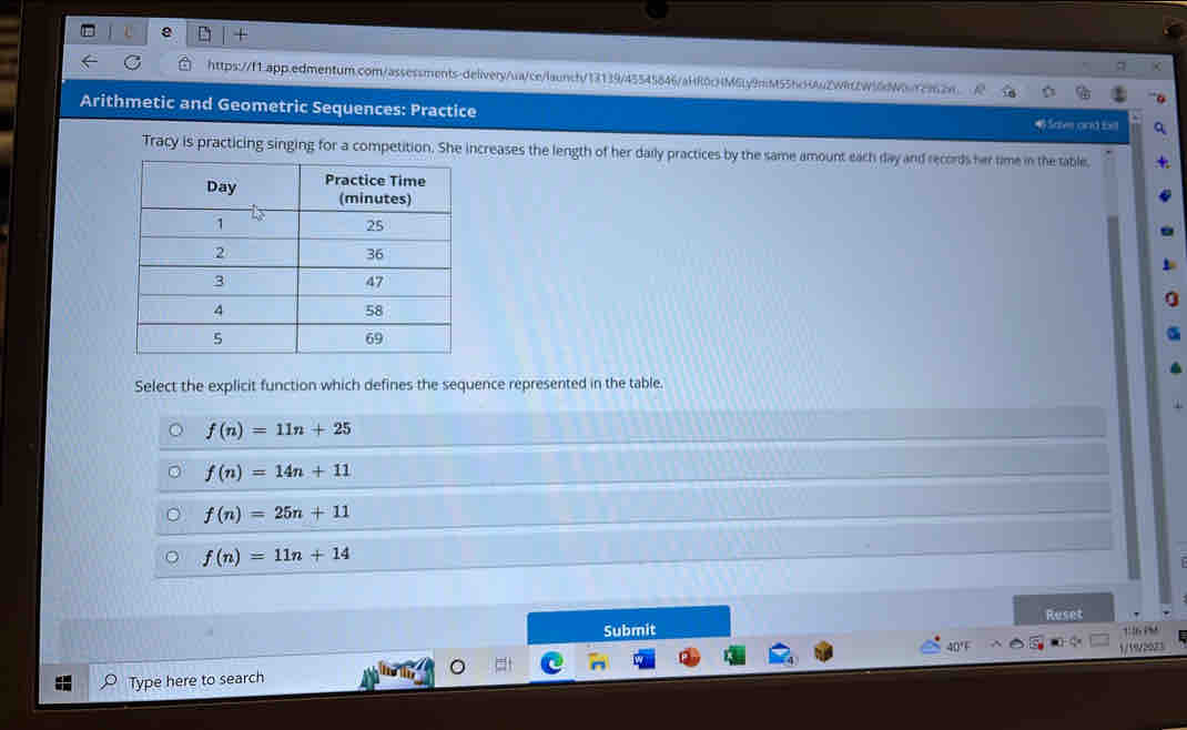 Arithmetic and Geometric Sequences: Practice
4 Saive and bel
Tracy is practicing singing for a competition. She increases the length of her daily practices by the same amount each day and records her time in the table.
Select the explicit function which defines the sequence represented in the table.
f(n)=11n+25
f(n)=14n+11
f(n)=25n+11
f(n)=11n+14
Submit Reset
Type here to search 1/19/2023