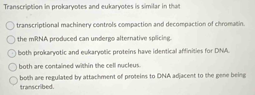 Transcription in prokaryotes and eukaryotes is similar in that
transcriptional machinery controls compaction and decompaction of chromatin.
the mRNA produced can undergo alternative splicing.
both prokaryotic and eukaryotic proteins have identical affinities for DNA.
both are contained within the cell nucleus.
both are regulated by attachment of proteins to DNA adjacent to the gene being
transcribed.