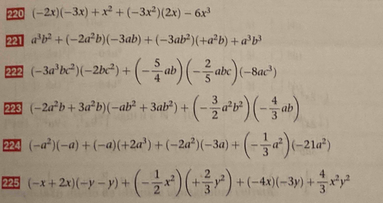 220 (-2x)(-3x)+x^2+(-3x^2)(2x)-6x^3
221 a^3b^2+(-2a^2b)(-3ab)+(-3ab^2)(+a^2b)+a^3b^3
222 (-3a^3bc^2)(-2bc^2)+(- 5/4 ab)(- 2/5 abc)(-8ac^3)
223 (-2a^2b+3a^2b)(-ab^2+3ab^2)+(- 3/2 a^2b^2)(- 4/3 ab)
224 (-a^2)(-a)+(-a)(+2a^3)+(-2a^2)(-3a)+(- 1/3 a^2)(-21a^2)
225 (-x+2x)(-y-y)+(- 1/2 x^2)(+ 2/3 y^2)+(-4x)(-3y)+ 4/3 x^2y^2