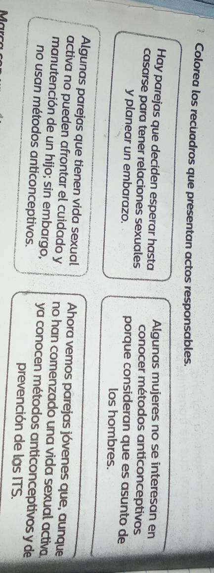 Colorea los recuadros que presentan actos responsables.
Hay parejas que deciden esperar hasta Algunas mujeres no se interesan en
casarse para tener relaciones sexuales
conocer métodos anticonceptivos
y planear un embarazo. porque consideran que es asunto de
los hombres.
Algunas parejas que tienen vida sexual Ahora vemos parejas jóvenes que, aunque
activa no pueden afrontar el cuidado y no han comenzado una vida sexual activa.
manutención de un hijo; sin embargo, ya conocen métodos anticonceptivos y de
no usan métodos anticonceptivos. prevención de las ITS.
Marça