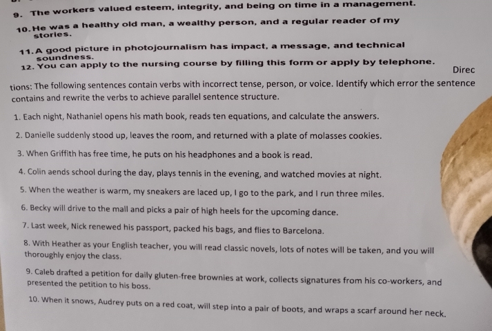 The workers valued esteem, integrity, and being on time in a management. 
10. He was a healthy old man, a wealthy person, and a regular reader of my 
stories. 
11. A good picture in photojournalism has impact, a message, and technical 
soundness. 
12. You can apply to the nursing course by filling this form or apply by telephone. Direc 
tions: The following sentences contain verbs with incorrect tense, person, or voice. Identify which error the sentence 
contains and rewrite the verbs to achieve parallel sentence structure. 
1. Each night, Nathaniel opens his math book, reads ten equations, and calculate the answers. 
2. Danielle suddenly stood up, leaves the room, and returned with a plate of molasses cookies. 
3. When Griffith has free time, he puts on his headphones and a book is read. 
4. Colin aends school during the day, plays tennis in the evening, and watched movies at night. 
5. When the weather is warm, my sneakers are laced up, I go to the park, and I run three miles. 
6. Becky will drive to the mall and picks a pair of high heels for the upcoming dance. 
7. Last week, Nick renewed his passport, packed his bags, and flies to Barcelona. 
8. With Heather as your English teacher, you will read classic novels, lots of notes will be taken, and you will 
thoroughly enjoy the class. 
9. Caleb drafted a petition for daily gluten-free brownies at work, collects signatures from his co-workers, and 
presented the petition to his boss. 
10. When it snows, Audrey puts on a red coat, will step into a pair of boots, and wraps a scarf around her neck.