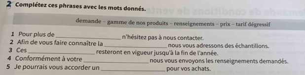 Complétez ces phrases avec les mots donnés. 
demande - gamme de nos produits - renseignements - prix - tarif dégressif 
1 Pour plus de _n'hésitez pas à nous contacter. 
2 Afin de vous faire connaître la _nous vous adressons des échantillons. 
3 Ces _resteront en vigueur jusqu'à la fin de l'année. 
4 Conformément à votre _nous vous envoyons les renseignements demandés. 
5 Je pourrais vous accorder un _pour vos achats.