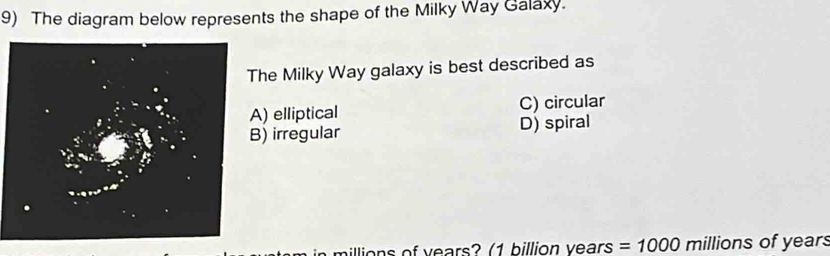 The diagram below represents the shape of the Milky Way Galaxy.
he Milky Way galaxy is best described as
) elliptical C) circular
) irregular D) spiral
aillions of years? (1 billion years =1000 millions of years