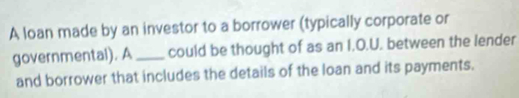 A loan made by an investor to a borrower (typically corporate or 
governmental). A _could be thought of as an I.O.U. between the lender 
and borrower that includes the details of the loan and its payments.