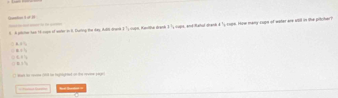 Questian 5 of 20
ased thi-bost ssore fyr the quession 1/2 cups. How many cups of water are still in the pitcher?
6. A pitcher has 16 cups of weter in it. Durling the day, Aditi drank 2^1/_2 cups, Kavitha drank 3  3/4  cups, and Rahul drank 4
A gV_1
B 5^t/_2
C. 1  1/2 
D 5^5/_8
Mark for neew (Will be highlighted on the review page)
== Pendeum Quvatién Next Question ∞