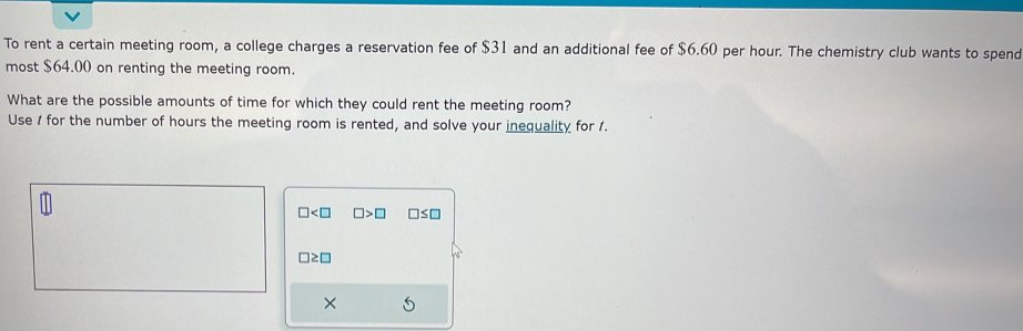 To rent a certain meeting room, a college charges a reservation fee of $31 and an additional fee of $6.60 per hour. The chemistry club wants to spend 
most $64.00 on renting the meeting room. 
What are the possible amounts of time for which they could rent the meeting room? 
Use 1 for the number of hours the meeting room is rented, and solve your inequality for 1.
□ □ >□ □ ≤ □
□ ≥ □
×