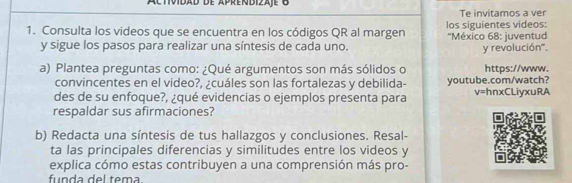 áctividad de aprendizaje 8 
Te invitamos a ver 
1. Consulta los videos que se encuentra en los códigos QR al margen los siguientes videos: 
'México 68: juventud 
y sigue los pasos para realizar una síntesis de cada uno. y revolución". 
a) Plantea preguntas como: ¿Qué argumentos son más sólidos o https://www. 
convincentes en el video?, ¿cuáles son las fortalezas y debilida- youtube.com/watch? 
des de su enfoque?, ¿qué evidencias o ejemplos presenta para
V= hnxCLiyxuRA 
respaldar sus afirmaciones? 
b) Redacta una síntesis de tus hallazgos y conclusiones. Resal- 
ta las principales diferencias y similitudes entre los videos y 
explica cómo estas contribuyen a una comprensión más pro- 
funda del tema.