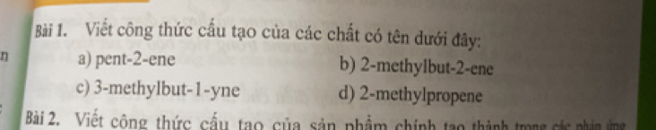 Viết công thức cầu tạo của các chất có tên dưới đây:
n a) pent -2 -ene b) 2 -methylbut -2 -ene
c) 3 -methylbut -1-yne d) 2 -methylpropene
Bài 2. Việt công thức cầu tạo của sản phẩm chính tạo thành trong các phin ứng