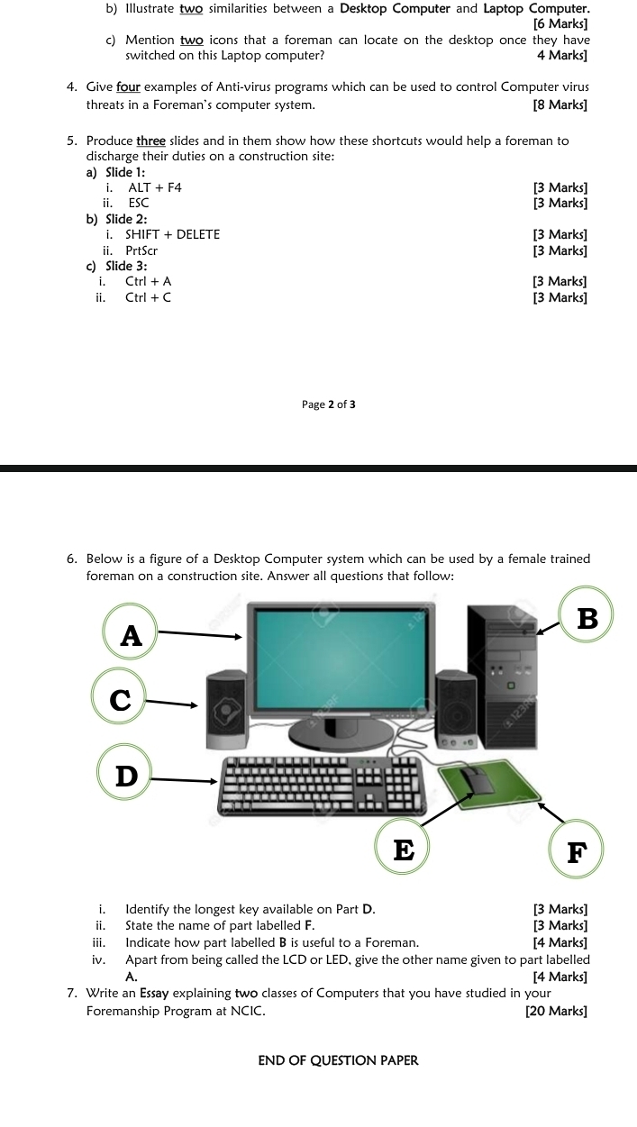 Illustrate two similarities between a Desktop Computer and Laptop Computer. 
[6 Marks] 
c) Mention two icons that a foreman can locate on the desktop once they have 
switched on this Laptop computer? 4 Marks] 
4. Give four examples of Anti-virus programs which can be used to control Computer virus 
threats in a Foreman's computer system. [8 Marks] 
5. Produce three slides and in them show how these shortcuts would help a foreman to 
discharge their duties on a construction site: 
a) Slide 1: 
i. ALT+F4 [3 Marks] 
ii. ESC [3 Marks] 
b) Slide 2: 
i. SHIFT+DELETE [3 Marks] 
ii. PrtScr [3 Marks] 
c) Slide 3: 
₹i. Ctrl+A [3 Marks] 
i. Ctrl+C [3 Marks] 
Page 2 of 3 
6. Below is a figure of a Desktop Computer system which can be used by a female trained 
foreman on a construction site. Answer all questions that follow: 
i. Identify the longest key available on Part D. [3 Marks] 
ii. State the name of part labelled F. [3 Marks] 
iii. Indicate how part labelled B is useful to a Foreman. [4 Marks] 
iv. Apart from being called the LCD or LED, give the other name given to part labelled 
A. [4 Marks] 
7. Write an Essay explaining two classes of Computers that you have studied in your 
Foremanship Program at NCIC. [20 Marks] 
END OF QUESTION PAPER