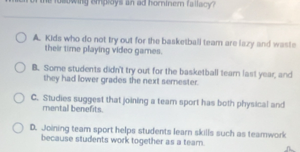 the following employs an ad hominem fallacy?
A. Kids who do not try out for the basketball team are lazy and waste
their time playing video games.
B. Some students didn't try out for the basketball tearn last year, and
they had lower grades the next semester.
C. Studies suggest that joining a team sport has both physical and
mental benefits.
D. Joining team sport helps students learn skills such as teamwork
because students work together as a team.