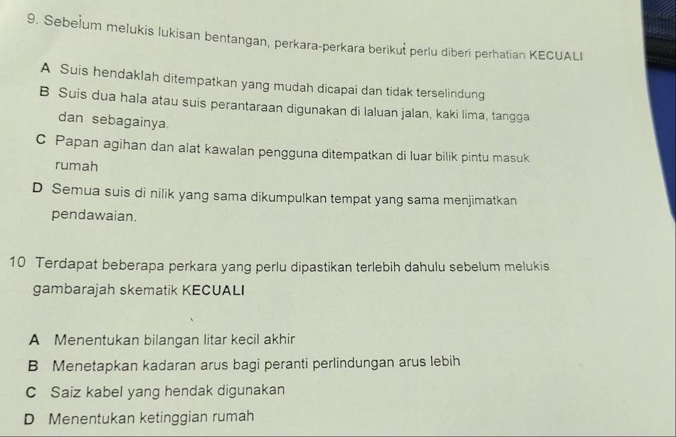 Sebe]um melukis lukisan bentangan, perkara-perkara berikuš perlu diberi perhatian KECUALI
A Suis hendaklah ditempatkan yang mudah dicapai dan tidak terselindung
B Suis dua hala atau suis perantaraan digunakan di laluan jalan, kaki lima, tangga
dan sebagainya.
C Papan agihan dan alat kawalan pengguna ditempatkan di luar bilik pintu masuk
rumah
D Semua suis di nilik yang sama dikumpulkan tempat yang sama menjimatkan
pendawaian.
10 Terdapat beberapa perkara yang perlu dipastikan terlebih dahulu sebelum melukis
gambarajah skematik KECUALI
A Menentukan bilangan litar kecil akhir
B Menetapkan kadaran arus bagi peranti perlindungan arus lebih
C Saiz kabel yang hendak digunakan
D Menentukan ketinggian rumah