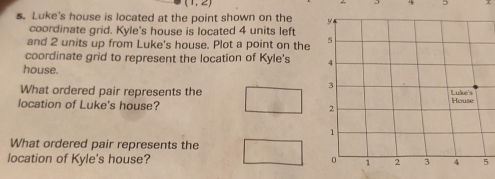 4 5 
s. Luke's house is located at the point shown on the 
coordinate grid. Kyle's house is located 4 units left 
and 2 units up from Luke's house. Plot a point on the 
coordinate grid to represent the location of Kyle's 
house. 
What ordered pair represents the 
location of Luke's house? 
What ordered pair represents the 
location of Kyle's house? 5