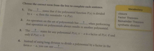 Choose the correct term from the box to complete each sentence. Vocabulary 
1. The __?__ states that if the polynomial function P(x) is divided Factor Theorem closure 
by x-a , then the remainder r is P(a). Remainder Theorem 
2. An operation on the set of polynomials has _ ? when performing synthetic division 
that operation on polynomials always results in another polynomial. 
3. The __?__ states for any polynomial P(x), x-a is a factor of P(x) if and 
only if P(a)=0. 
4. Instead of using long division to divide a polynomial by a factor in the 
form x-a , you can use ___?___