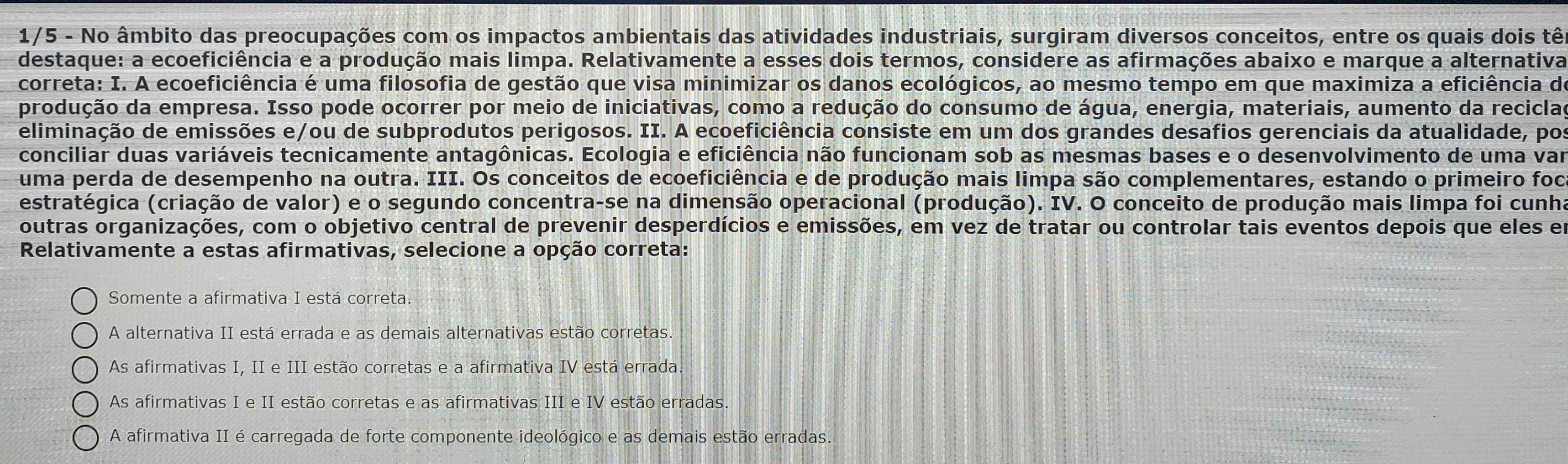 1/5 - No âmbito das preocupações com os impactos ambientais das atividades industriais, surgiram diversos conceitos, entre os quais dois tê
destaque: a ecoeficiência e a produção mais limpa. Relativamente a esses dois termos, considere as afirmações abaixo e marque a alternativa
correta: I. A ecoeficiência é uma filosofia de gestão que visa minimizar os danos ecológicos, ao mesmo tempo em que maximiza a eficiência de
produção da empresa. Isso pode ocorrer por meio de iniciativas, como a redução do consumo de água, energia, materiais, aumento da recicla
eliminação de emissões e/ou de subprodutos perigosos. II. A ecoeficiência consiste em um dos grandes desafios gerenciais da atualidade, por
conciliar duas variáveis tecnicamente antagônicas. Ecologia e eficiência não funcionam sob as mesmas bases e o desenvolvimento de uma var
uma perda de desempenho na outra. III. Os conceitos de ecoeficiência e de produção mais limpa são complementares, estando o primeiro foi
(estratégica (criação de valor) e o segundo concentra-se na dimensão operacional (produção). IV. O conceito de produção mais limpa foi cunh
outras organizações, com o objetivo central de prevenir desperdícios e emissões, em vez de tratar ou controlar tais eventos depois que eles e
Relativamente a estas afirmativas, selecione a opção correta:
Somente a afirmativa I está correta.
A alternativa II está errada e as demais alternativas estão corretas.
As afirmativas I, II e III estão corretas e a afirmativa IV está errada.
As afirmativas I e II estão corretas e as afirmativas III e IV estão erradas.
A afirmativa II é carregada de forte componente ideológico e as demais estão erradas.