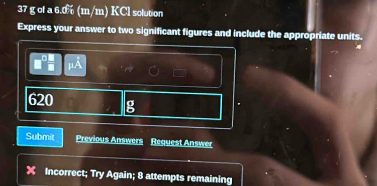 37 g of a 6.0% (m/m) KCl solution 
Express your answer to two significant figures and include the appropriate units.
620
g 
Submit Previous Answers Request Answer 
Incorrect; Try Again; 8 attempts remaining