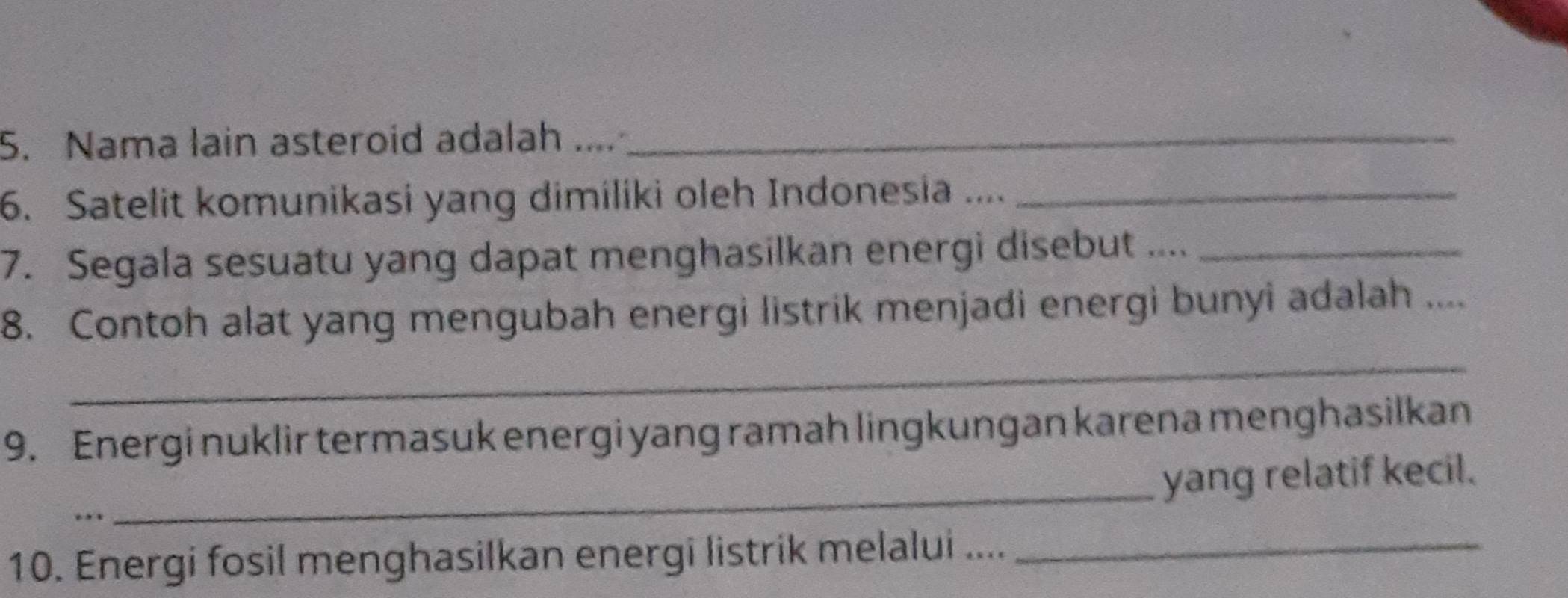 Nama lain asteroid adalah ...._ 
6. Satelit komunikasi yang dimiliki oleh Indonesia ...._ 
7. Segala sesuatu yang dapat menghasilkan energi disebut ...._ 
8. Contoh alat yang mengubah energi listrik menjadi energi bunyi adalah .... 
_ 
9. Energi nuklir termasuk energi yang ramah lingkungan karena menghasilkan 
yang relatif kecil. 
. 
_ 
10. Energi fosil menghasilkan energi listrik melalui ...._