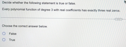 Decide whether the following statement is true or false.
Every polynomial function of degree 3 with real coefficients has exactly three real zeros.
Choose the correct answer below.
False
True