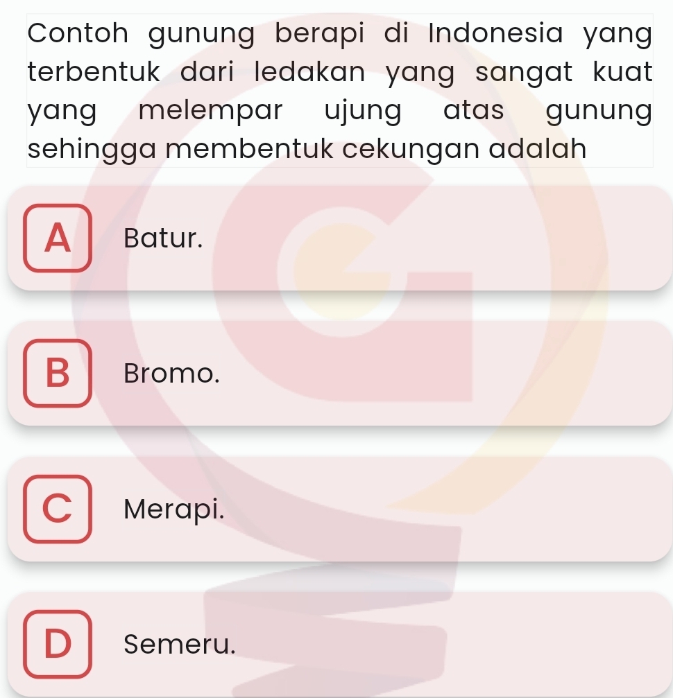 Contoh gunung berapi di Indonesia yang
terbentuk dari ledakan yang sangat kuat .
yang melempar ujung atas gunung 
sehingga membentuk cekungan adalah
A Batur.
B Bromo.
Merapi.
D Semeru.