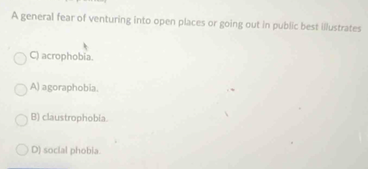 A general fear of venturing into open places or going out in public best illustrates
C) acrophobia.
A) agoraphobia.
B) claustrophobia.
D) social phobia.