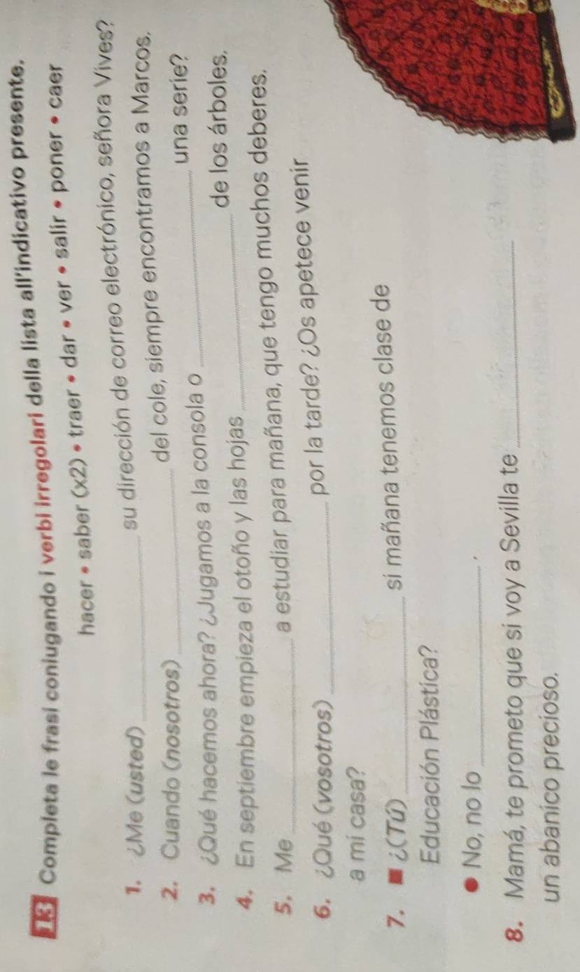 Completa le frasi coniugando i verbi irregolari della lista all’indicativo presente.
hacer * saber (x2) • traer • dar • ver • salir • poner • caer
1. ¿Me (usted)_
su dirección de correo electrónico, señora Vives?
2. Cuando (nosotros)_
del cole, siempre encontramos a Marcos.
_una serie?
_
3. ¿Qué hacemos ahora? ¿Jugamos a la consola o
de los árboles,
4. En septiembre empieza el otoño y las hojas
5.Me_
a estudiar para mañana, que tengo muchos deberes.
6. ¿Qué (vosotros)_
por la tarde? ¿Os apetece venir
a mi casa?
7. i(Tú)_
si mañana tenemos clase de
Educación Plástica?
No, no lo_
8. Mamá, te prometo que si voy a Sevilla te_
un abanico precioso.