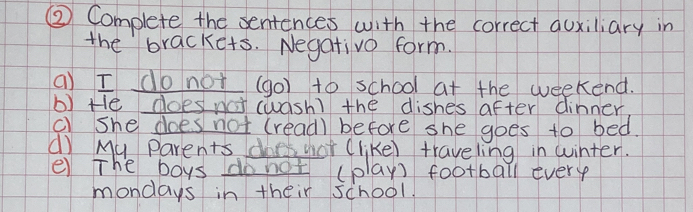 ② Complete the sentences with the correct quxiliary in 
the brackets. Negativo form. 
a) I do not (go) to school at the weekend. 
b) He does na (wash) the dishes after dinner 
c) she does not (read) before she goes to bed. 
d) My Parents does yor (like) traveling in winter. 
e The boys do not (play) football every 
mondays in their school.