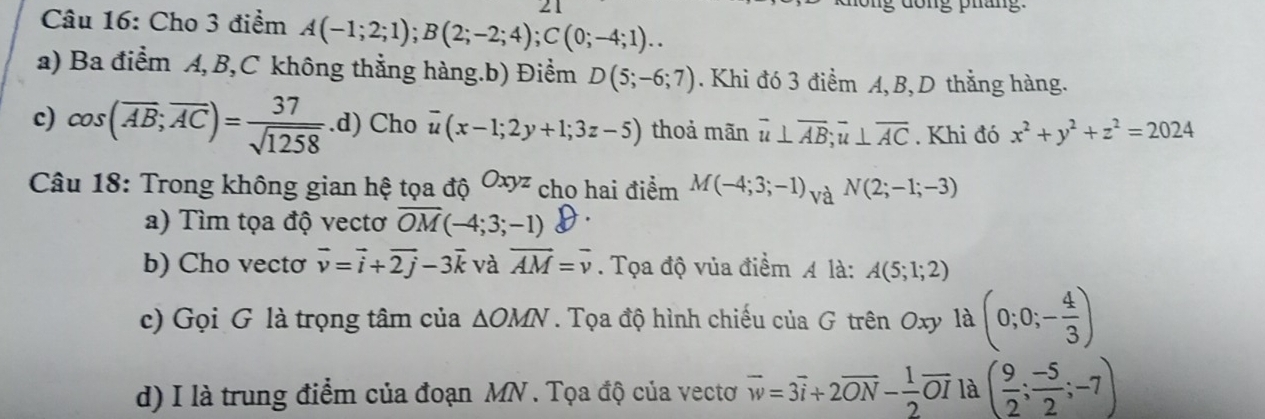 ng dong pháng.
Câu 16: Cho 3 điểm A(-1;2;1); B(2;-2;4); C(0;-4;1)... 
a) Ba điểm A, B, C không thằng hàng.b) Điểm D(5;-6;7). Khi đó 3 điểm A, B, D thẳng hàng.
c) cos (overline AB; overline AC)= 37/sqrt(1258)  .d) Cho overline u(x-1;2y+1;3z-5) thoả mãn overline u⊥ overline AB; overline u⊥ overline AC. Khi đó x^2+y^2+z^2=2024
Câu 18: Trong không gian hệ tọa độ Oxyz cho hai điểm M(-4;3;-1) và N(2;-1;-3)
a) Tìm tọa độ vectơ overline OM(-4;3;-1)
b) Cho vecto vector v=vector i+vector 2j-3vector k và vector AM=vector v. Tọa độ vủa điểm A là: A(5;1;2)
c) Gọi G là trọng tâm của △ OMN. Tọa độ hình chiếu của G trên Oxy là (0;0;- 4/3 )
d) I là trung điểm của đoạn MN. Tọa độ của vectơ vector w=3vector i+2vector ON- 1/2 vector OI là ( 9/2 ; (-5)/2 ;-7)