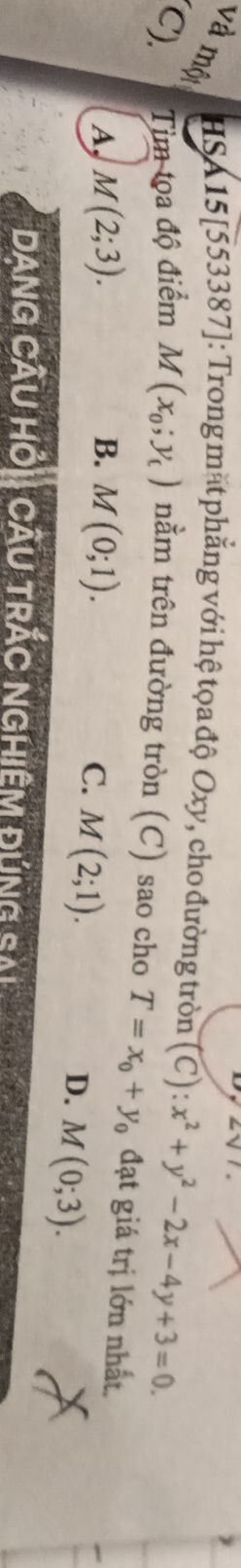 và một
HSA 15[553387]: Trong mặt phẳng với hệ tọa độ Oxy, cho đường tròn (C):x^2+y^2-2x-4y+3=0. 
(C). Tim tọa độ điểm M(x_0;y_t) nằm trên đường tròn (C) sao cho T=x_0+y_0 đạt giá trị lớn nhất.
A, M(2;3). B. M(0;1).
C. M(2;1).
D. M(0;3). 
DanG CÂU Hỏi CÂU TRÁC NGHiêm đứng sải