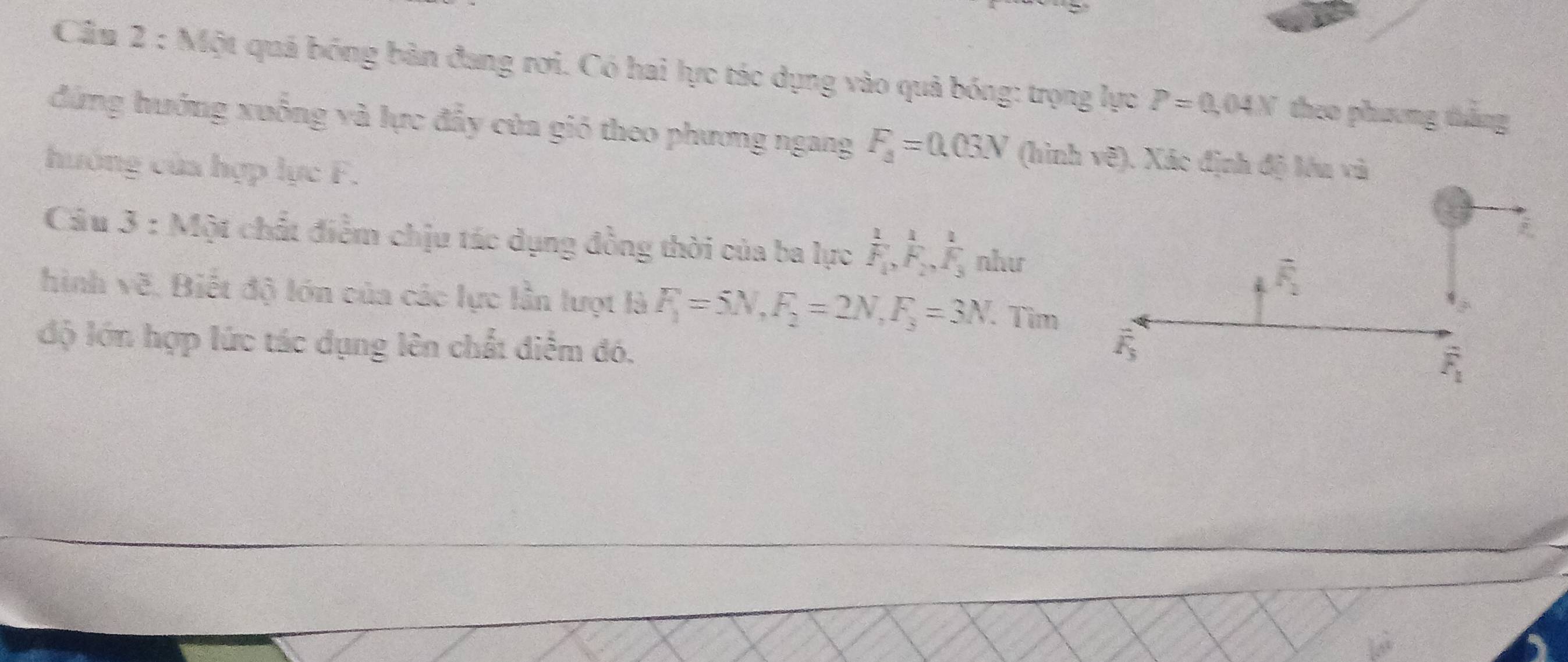 Cầu 2 : Một quả bóng bàn đang rợi. Có hai lực tác dụng vào quả bóng: trọng lực P=0.04X theo phương tắng
đứng hướng xuống và lực đẩy của gió theo phương ngang F_3=0.03N (hình vẽ). Xác định độ lóu và
huớng của hợp lực F.
Câu 3 : Một chất điểm chịu tác dụng đồng thời của ba lực frac 1F_1,frac 1F_2,frac 1F_3 như
hình vẽ. Biết độ lớn của các lực lần lượt là F_1=5N,F_2=2N,F_3=3N. Tìm
độ lớn hợp lức tác dụng lên chất điểm đó.