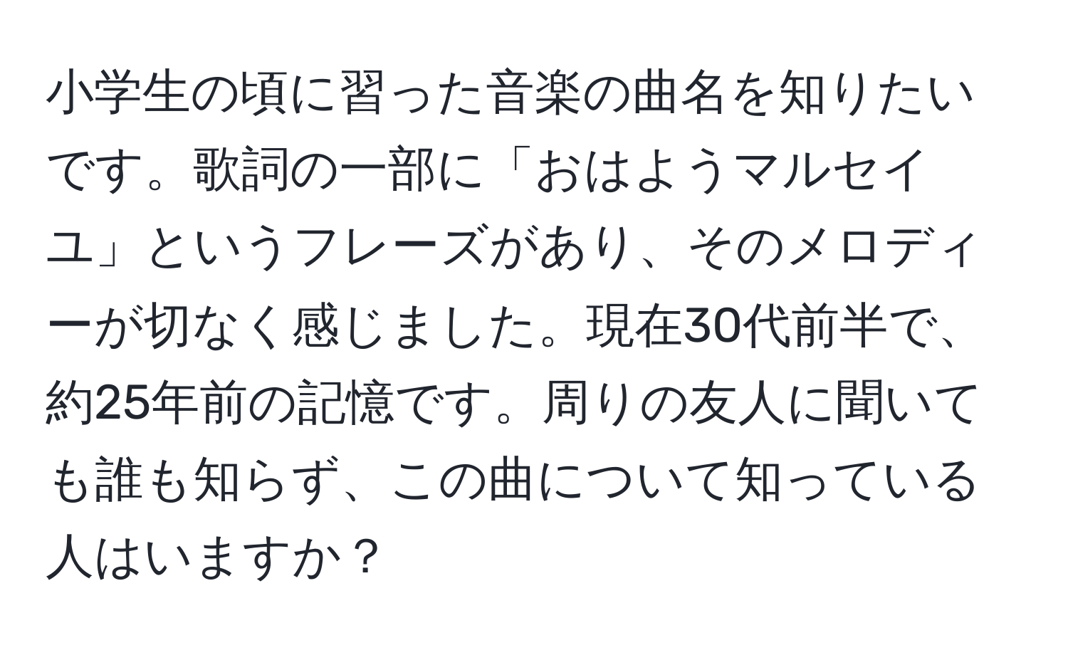 小学生の頃に習った音楽の曲名を知りたいです。歌詞の一部に「おはようマルセイユ」というフレーズがあり、そのメロディーが切なく感じました。現在30代前半で、約25年前の記憶です。周りの友人に聞いても誰も知らず、この曲について知っている人はいますか？