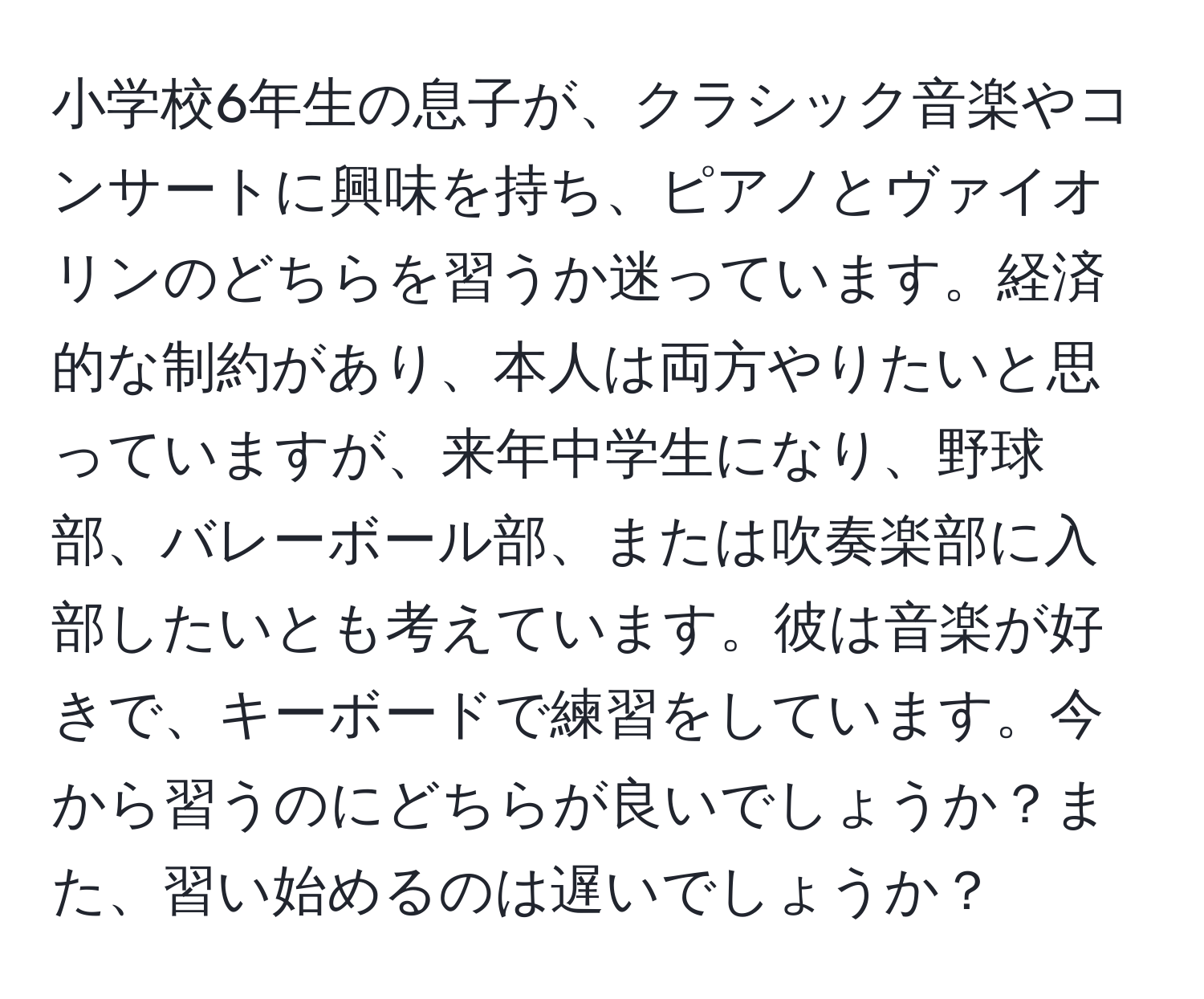 小学校6年生の息子が、クラシック音楽やコンサートに興味を持ち、ピアノとヴァイオリンのどちらを習うか迷っています。経済的な制約があり、本人は両方やりたいと思っていますが、来年中学生になり、野球部、バレーボール部、または吹奏楽部に入部したいとも考えています。彼は音楽が好きで、キーボードで練習をしています。今から習うのにどちらが良いでしょうか？また、習い始めるのは遅いでしょうか？
