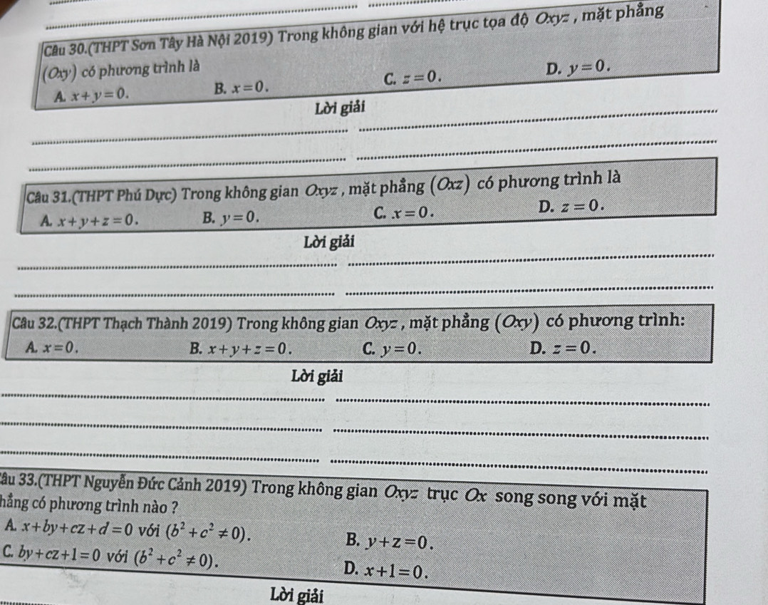 Câu 30.(THPT Sơn Tây Hà Nội 2019) Trong không gian với hệ trục tọa độ Oxyz , mặt phẳng
(Oxy) có phương trình là D. y=0.
C. z=0.
A. x+y=0.
B. x=0. 
Lời giải
_
_
_
_
Câu 31.(THPT Phú Dực) Trong không gian Oxyz , mặt phẳng (Oxz) có phương trình là
A. x+y+z=0. B. y=0. C. x=0.
D. z=0. 
Lời giải
_
_
_
_
Cầu 32.(THPT Thạch Thành 2019) Trong không gian Oxyz , mặt phẳng (Oxy) có phương trình:
A. x=0. B. x+y+z=0. C. y=0. D. z=0. 
Lời giải
_
_
_
_
_
_
3âu 33.(THPT Nguyễn Đức Cảnh 2019) Trong không gian Oxyz trục Ox song song với mặt
hẳng có phương trình nào ?
A. x+by+cz+d=0 với (b^2+c^2!= 0). B. y+z=0.
C. by+cz+1=0 với (b^2+c^2!= 0). D. x+1=0. 
Lời giải