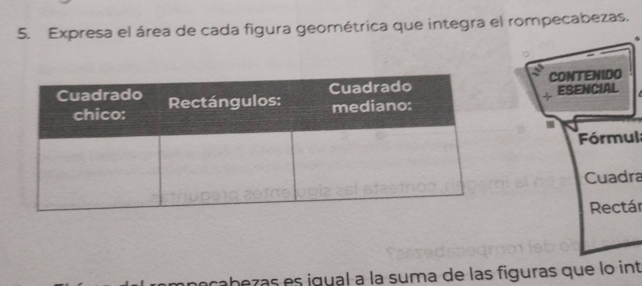 Expresa el área de cada figura geométrica que integra el rompecabezas. 
CONTENIDO 
ESENCIAL 
Fórmul 
Cuadra 
Rectár 
cabezas es igual à la suma de las figuras que lo int