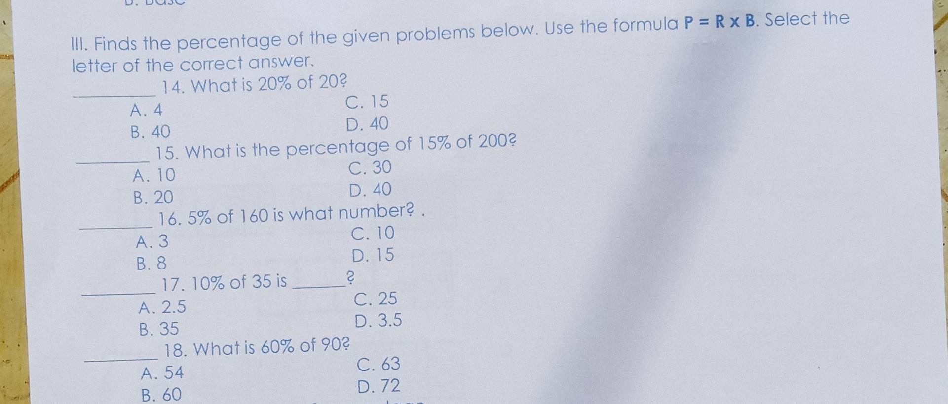 Finds the percentage of the given problems below. Use the formula P=R* B. Select the
letter of the correct answer.
_
14. What is 20% of 20?
A. 4 C. 15
B. 40 D. 40
_15. What is the percentage of 15% of 200?
A. 10 C. 30
B. 20
D. 40
_
16. 5% of 160 is what number? .
A. 3
C. 10
B. 8 D. 15
_17. 10% of 35 is_
A. 2.5
C. 25
B. 35
D. 3.5
_
18. What is 60% of 90?
A. 54
C. 63
B. 60 D. 72