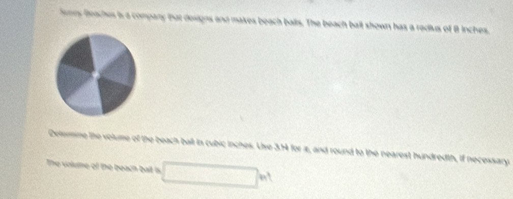 Sry Beaches is a compary that designs and makes beach balls. The beach ball shown has a redius of B inches. 
Determine the volume of the beach ball in cubic inches. Use 3.14 for iz, and round to the nearest hundredth, if necessary. 
The volume of the beach balt is □ h^