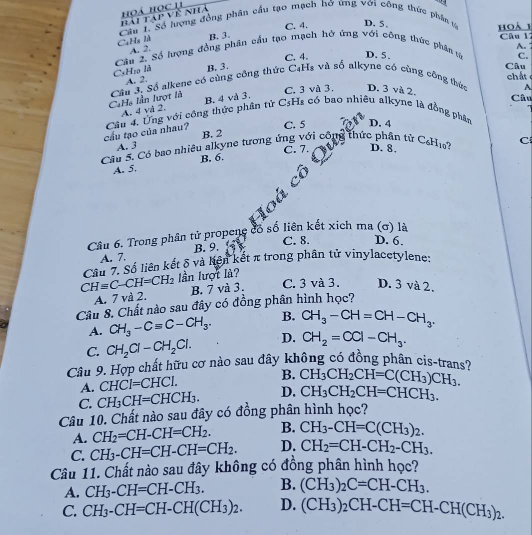 hoá học 1
a
bài tập về nhà
D. 5.
Cầu 1. Số lượng đồng phân cầu tạo mạch hở ứng với công thức phân tử
CaHs là B. 3. C. 4. hoá h
Câu 12
A. 2.
A. 
Câu 2. Số lượng đồng phân cầu tạo mạch hở ứng với công thức phân tử
C. 4. D. 5. C.
C5H₁0 là B. 3.
Câu
A. 2.
chất 
Câu 3. Số alkene có cùng công thức C4H₈ và số alkyne có cùng công thức
CH₆ lần lượt là B. 4 và 3. C. 3 và 3. D. 3 và 2. Câu A
A. 4 và 2.
Câu 4. Ứng với công thức phân tử CsHs có bao nhiêu alkyne là đồng phân
cấu tạo của nhau?
C. 5 D. 4
B. 2
A. 3
C. 7. D. 8.
Câu 5. Có bao nhiêu alkyne tương ứng với côi g thức phân tử C₆H10?
C
B. 6.
A. 5.
loa
Câu 6. Trong phân tử propene cổ số liên kết xich ma (ơ) là
C. 8. D. 6.
A. 7. B. 9.
Câu 7. Số liên kết δ và kiện kết π trong phân tử vinylacetylene:
CHequiv C-CH=CH_2 lần lượt là?
A. 7 và 2. B. 7 và 3. C. 3 và 3. D. 3 và 2.
Câu 8. Chất nào sau đây có đồng phân hình học?
A. CH_3-Cequiv C-CH_3.
B. CH_3-CH=CH-CH_3.
D.
C. CH_2Cl-CH_2Cl. CH_2=CCl-CH_3.
Câu 9. Hợp chất hữu cơ nào sau đây không có đồng phân cis-trans?
A. CHCl=CHCl.
B. CH_3CH_2CH=C(CH_3)CH_3.
C. CH_3CH=CHCH_3. D. CH_3CH_2CH=CHCH_3.
Câu 10. Chất nào sau đây có đồng phân hình học?
A. CH_2=CH-CH=CH_2. B. CH_3-CH=C(CH_3)_2.
C. CH_3-CH=CH-CH=CH_2. D. CH_2=CH-CH_2-CH_3.
Câu 11. Chất nào sau đây không có đồng phân hình học?
A. CH_3-CH=CH-CH_3. B. (CH_3)_2C=CH-CH_3.
C. CH_3-CH=CH-CH(CH_3)_2. D. (CH_3)_2 ) CH-CH=CH-CH(CH_3)_2.