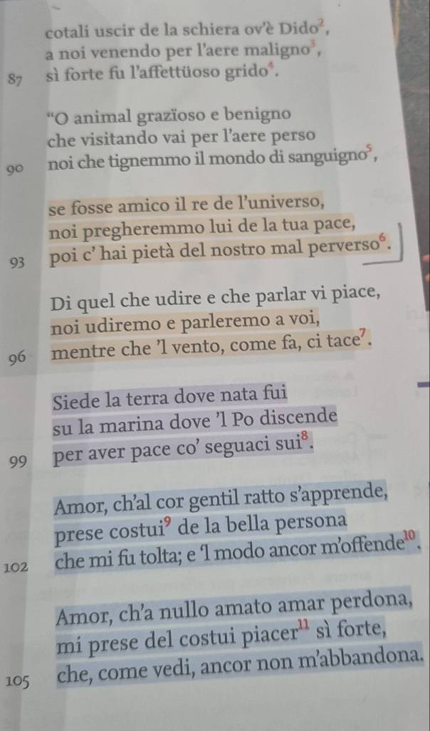 cotali uscir de la schiera ov'è Dido^2, 
a noi venendo per l’aere malign 10^3,
87 sì forte fu l'affettüoso grido². 
“O animal grazïoso e benigno 
che visitando vai per l’aere perso
90 noi che tignemmo il mondo di sanguigno*, 

se fosse amico il re de l’universo, 
noi pregheremmo lui de la tua pace, 
93 poi c’ hai pietà del nostro mal perverso°. 
Di quel che udire e che parlar vi piace, 
noi udiremo e parleremo a voi,
96 mentre che ’l vento, come fa, ci tace’. 
Siede la terra dove nata fui 
su la marina dove ’l Po discende
99 per aver pace CO' seguaci su :8 
Amor, ch’al cor gentil ratto s’apprende, 
prese costui’ de la bella persona
102 che mi fu tolta; e l modo ancor m’offen de^(10). 
Amor, ch’a nullo amato amar perdona, 
mí prese del costui piace r^(11) sì forte,
105 che, come vedi, ancor non m’abbandona.