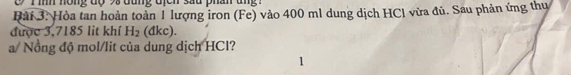 1 ìh hông độ 73 đung địcn sau phân ung : 
Bài 3. Hòa tan hoàn toàn 1 lượng iron (Fe) vào 400 ml dung dịch HCl vừa đủ. Sau phản ứng thu 
được 3,7185 lit khí H_2 (đkc). 
a/ Nổng độ mol/lit của dung dịch HCl? 
1