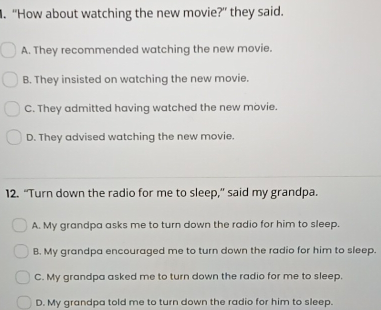 “How about watching the new movie?” they said.
A. They recommended watching the new movie.
B. They insisted on watching the new movie.
C. They admitted having watched the new movie.
D. They advised watching the new movie.
12. “Turn down the radio for me to sleep,” said my grandpa.
A. My grandpa asks me to turn down the radio for him to sleep.
B. My grandpa encouraged me to turn down the radio for him to sleep.
C. My grandpa asked me to turn down the radio for me to sleep.
D. My grandpa told me to turn down the radio for him to sleep.