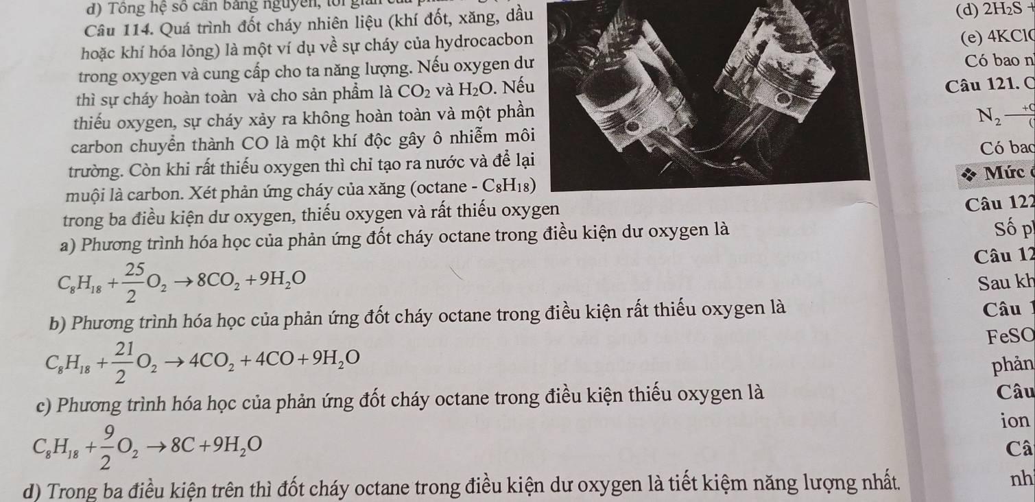 Tông hệ số cần bằng nguyên, lối giải
Câu 114. Quá trình đốt cháy nhiên liệu (khí đốt, xăng, dầu
(d) 2H_2S+
hoặc khí hóa lỏng) là một ví dụ về sự cháy của hydrocacbon
(e) 4KCl0
trong oxygen và cung cấp cho ta năng lượng. Nếu oxygen dCó bao n
thì sự cháy hoàn toàn và cho sản phẩm là CO_2 và H_2O. Nế
Câu 121. C
thiếu oxygen, sự cháy xảy ra không hoàn toàn và một phầ N_2 (+c)/( 
carbon chuyển thành CO là một khí độc gây ô nhiễm mô
Có bac
trường. Còn khi rất thiếu oxygen thì chỉ tạo ra nước và để lạ
Mức ở
muội là carbon. Xét phản ứng cháy của xăng (octane - C_8H_18)
trong ba điều kiện dư oxygen, thiếu oxygen và rất thiếu oxy
Câu 122
a) Phương trình hóa học của phản ứng đốt cháy octane trong điều kiện dư oxygen là Số p
C_8H_18+ 25/2 O_2to 8CO_2+9H_2O Câu 12
Sau kh
b) Phương trình hóa học của phản ứng đốt cháy octane trong điều kiện rất thiếu oxygen là
Câu 1
FeSO
C_8H_18+ 21/2 O_2to 4CO_2+4CO+9H_2O
phản
c) Phương trình hóa học của phản ứng đốt cháy octane trong điều kiện thiếu oxygen là Câu
ion
C_8H_18+ 9/2 O_2to 8C+9H_2O
Câ
d) Trong ba điều kiện trên thì đốt cháy octane trong điều kiện dư oxygen là tiết kiệm năng lượng nhất.
nh