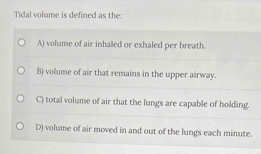 Tidal volume is defined as the:
A) volume of air inhaled or exhaled per breath.
B) volume of air that remains in the upper airway.
C) total volume of air that the lungs are capable of holding.
D) volume of air moved in and out of the lungs each minute.