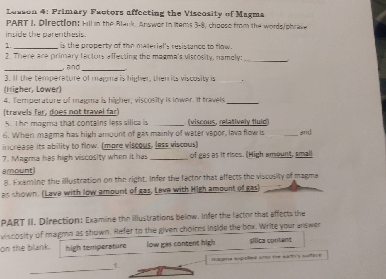 Lesson 4: Primary Factors affecting the Viscosity of Magma
PART I. Direction: Fill in the Blank. Answer in items 3-8, choose from the words/phrase
inside the parenthesis.
1. _is the property of the material’s resistance to flow.
2. There are primary factors affecting the magma’s viscosity, namely:_
_, and_
.
3. If the temperature of magma is higher, then its viscosity is _.
(Higher, Lower)
4. Temperature of magma is higher, viscosity is lower. It travels_
:
(travels far, does not travel far)
5. The magma that contains less silica is _. (viscous, relatively fluid)
6. When magma has high amount of gas mainly of water vapor, lava flow is _and
increase its ability to flow. (more viscous, less viscous)
7. Magma has high viscosity when it has _of gas as it rises. (High amount, small
amount
8. Examine the illustration on the right. Infer the factor that affects the viscosity of magma
as shown. (Lava with low amount of gas, Lava with High amount of gas)
PART II. Direction: Examine the illustrations below. Infer the factor that affects the
viscosity of magma as shown. Refer to the given choices inside the box. Write your answer
on the blank. high temperature low gas content high
silica content
magina expelled onto the earth's surface .
_
1.