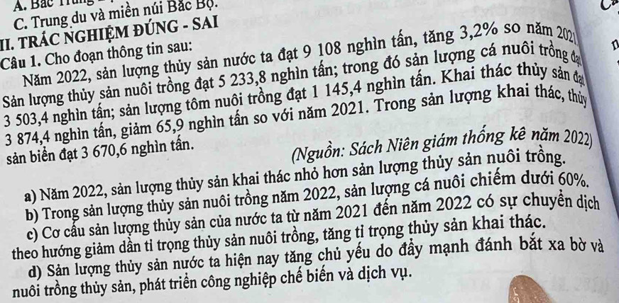 A. Bắc Trung
C. Trung du và miền núi Bắc Bộ.
II. tRÁC NGHIỆM ĐÚNG - SAI
Câu 1. Cho đoạn thông tin sau:
Năm 2022, sản lượng thủy sản nước ta đạt 9 108 nghìn tấn, tăng 3, 2% so năm 2020
1
Sản lượng thủy sản nuôi trồng đạt 5 233, 8 nghìn tấn; trong đó sản lượng cá nuôi trồng đạ
3 503, 4 nghìn tấn; sản lượng tôm nuôi trồng đạt 1 145, 4 nghìn tấn. Khai thác thủy sản đạo
3 874, 4 nghìn tấn, giảm 65, 9 nghìn tấn so với năm 2021. Trong sản lượng khai thác, thủy
sản biển đạt 3 670, 6 nghìn tấn.
(Nguồn: Sách Niên giám thống kê năm 2022)
a) Năm 2022, sản lượng thủy sản khai thác nhỏ hơn sản lượng thủy sản nuôi trống.
b) Trong sản lượng thủy sản nuôi trồng năm 2022, sản lượng cá nuôi chiếm dưới 60%.
c) Cơ cấu sản lượng thủy sản của nước ta từ năm 2021 đến năm 2022 có sự chuyển dịch
theo hướng giảm dần tỉ trọng thủy sản nuôi trồng, tăng tỉ trọng thủy sản khai thác.
d) Sản lượng thủy sản nước ta hiện nay tăng chủ yếu do đầy mạnh đánh bắt xa bờ và
nuôi trồng thủy sản, phát triển công nghiệp chế biến và dịch vụ.