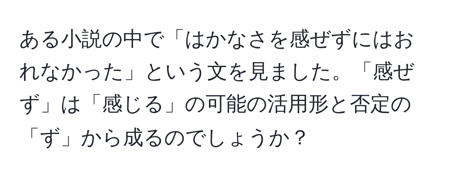 ある小説の中で「はかなさを感ぜずにはおれなかった」という文を見ました。「感ぜず」は「感じる」の可能の活用形と否定の「ず」から成るのでしょうか？