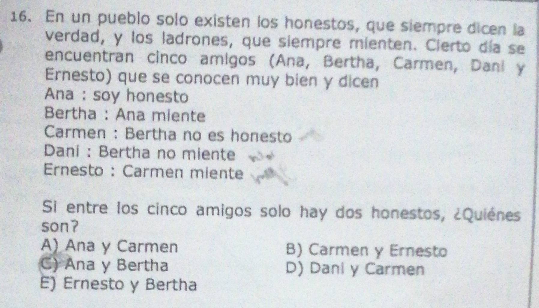 En un pueblo solo existen los honestos, que siempre dicen la
verdad, y los ladrones, que siempre mienten. Cierto día se
encuentran cinco amigos (Ana, Bertha, Carmen, Dani y
Ernesto) que se conocen muy bien y dicen
Ana : soy honesto
Bertha : Ana miente
Carmen : Bertha no es honesto
Dani : Bertha no miente
Ernesto : Carmen miente
Si entre los cinco amigos solo hay dos honestos, ¿Quiénes
son?
A) Ana y Carmen B) Carmen y Ernesto
C) Ana y Bertha D) Dani y Carmen
E) Ernesto y Bertha