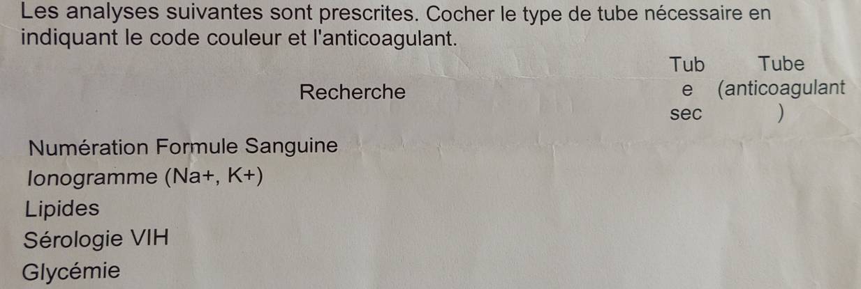 Les analyses suivantes sont prescrites. Cocher le type de tube nécessaire en 
indiquant le code couleur et l'anticoagulant. 
Tub Tube 
Recherche e (anticoagulant 
sec ) 
Numération Formule Sanguine 
lonogramme (Na+,K+)
Lipides 
Sérologie VIH 
Glycémie