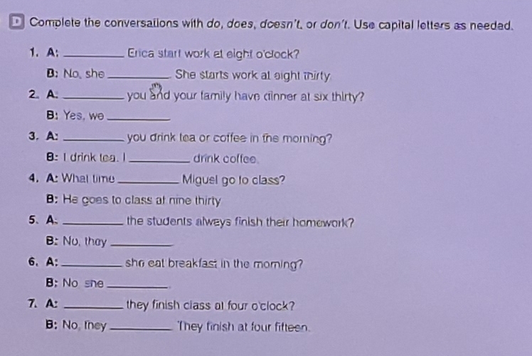 Complete the conversations with do, does, doesn't, or don't. Use capital letters as needad. 
1. A: _Erca start work at eight o'clock? 
B: No, she _She starts work at eight thirty 
2. A. _you and your family have cinner at six thirty ? 
B: Yes, wo_ 
3. A: _you drink tea or coffee in the morning? 
B:I drink tea. I _drink coffee. 
4. A: What time_ Miguel go to class? 
: He goes to class at nine thirty 
5、A、 _the students always finish their homework? 
B: No, they_ 
6、 A:_ she eat breakfast in the morning ? 
B; No she_ 
7. A: _they finish class at four o'clock? 
B: No, they _They finish at four fifteen.