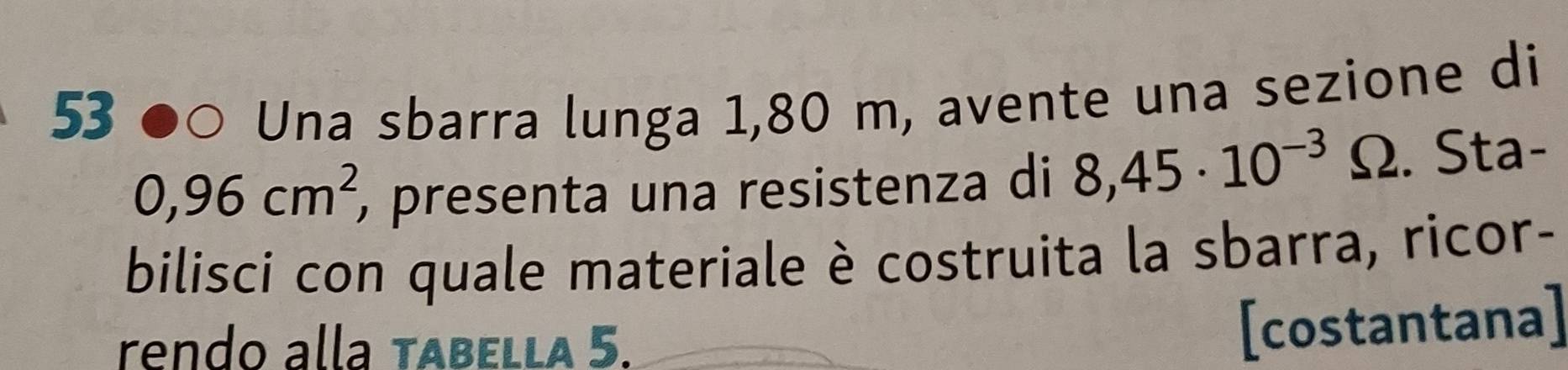 53  Una sbarra lunga 1,80 m, avente una sezione di
0,96cm^2 ), presenta una resistenza di 8,45· 10^(-3) Ω. Sta- 
bilisci con quale materiale è costruita la sbarra, ricor- 
rendo alla tabella 5. 
[costantana]