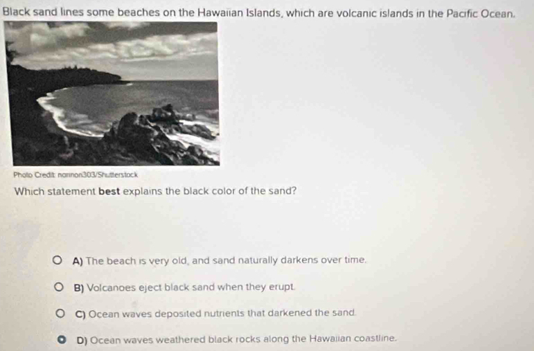 Black sand lines some beaches on the Hawaiian Islands, which are volcanic islands in the Pacific Ocean.
Photo Credit: narnon303/Shutterstack
Which statement best explains the black color of the sand?
A) The beach is very old, and sand naturally darkens over time.
B) Volcanoes eject black sand when they erupt.
C) Ocean waves deposited nutrients that darkened the sand.
D) Ocean waves weathered black rocks along the Hawaiian coastline.